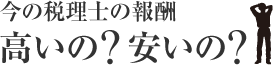 今の税理士の報酬、高いの、安いの
